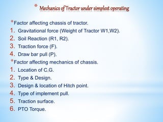 * Mechanics of Tractor under simplest operating
*Factor affecting chassis of tractor.
1. Gravitational force (Weight of Tractor W1,W2).
2. Soil Reaction (R1, R2).
3. Traction force (F).
4. Draw bar pull (P).
*Factor affecting mechanics of chassis.
1. Location of C.G.
2. Type & Design.
3. Design & location of Hitch point.
4. Type of implement pull.
5. Traction surface.
6. PTO Torque.
 