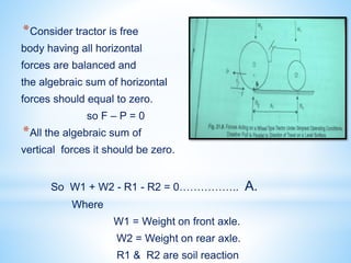 *Consider tractor is free
body having all horizontal
forces are balanced and
the algebraic sum of horizontal
forces should equal to zero.
so F – P = 0
*All the algebraic sum of
vertical forces it should be zero.
So W1 + W2 - R1 - R2 = 0…………….. A.
Where
W1 = Weight on front axle.
W2 = Weight on rear axle.
R1 & R2 are soil reaction
 