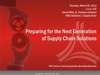 Confidential - Property of TAKE - 2013
TAKE Solutions: Technology Analytics Knowledge Enterprise
Preparing for the Next Generation
of Supply Chain Solutions
Thursday, March 28, 2013
1 p.m. CST
David Riffel, Sr. Solution Architect
TAKE Solutions | Supply Chain
 