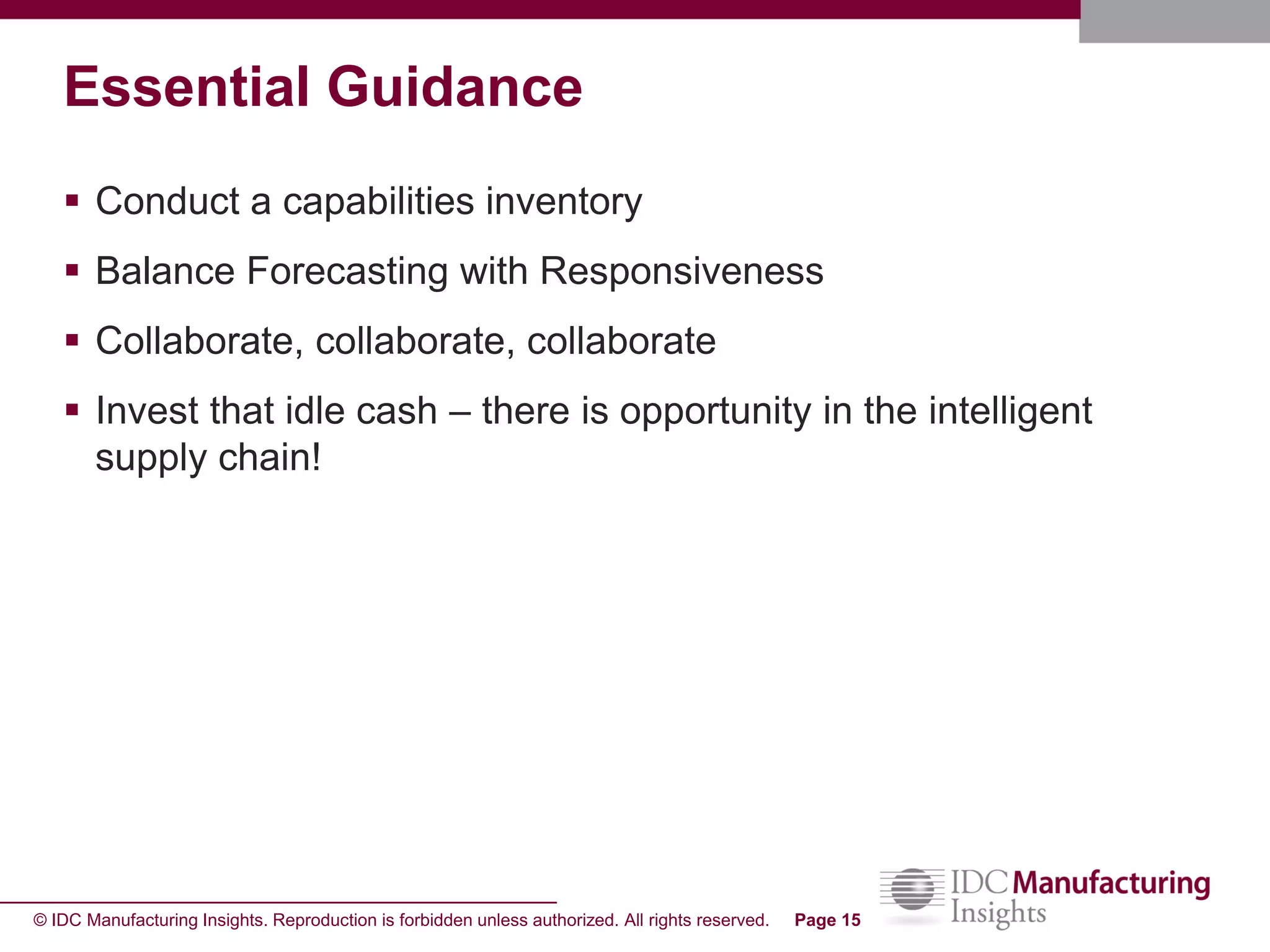 © IDC Manufacturing Insights. Reproduction is forbidden unless authorized. All rights reserved. Page 15
Essential Guidance
 Conduct a capabilities inventory
 Balance Forecasting with Responsiveness
 Collaborate, collaborate, collaborate
 Invest that idle cash – there is opportunity in the intelligent
supply chain!
 