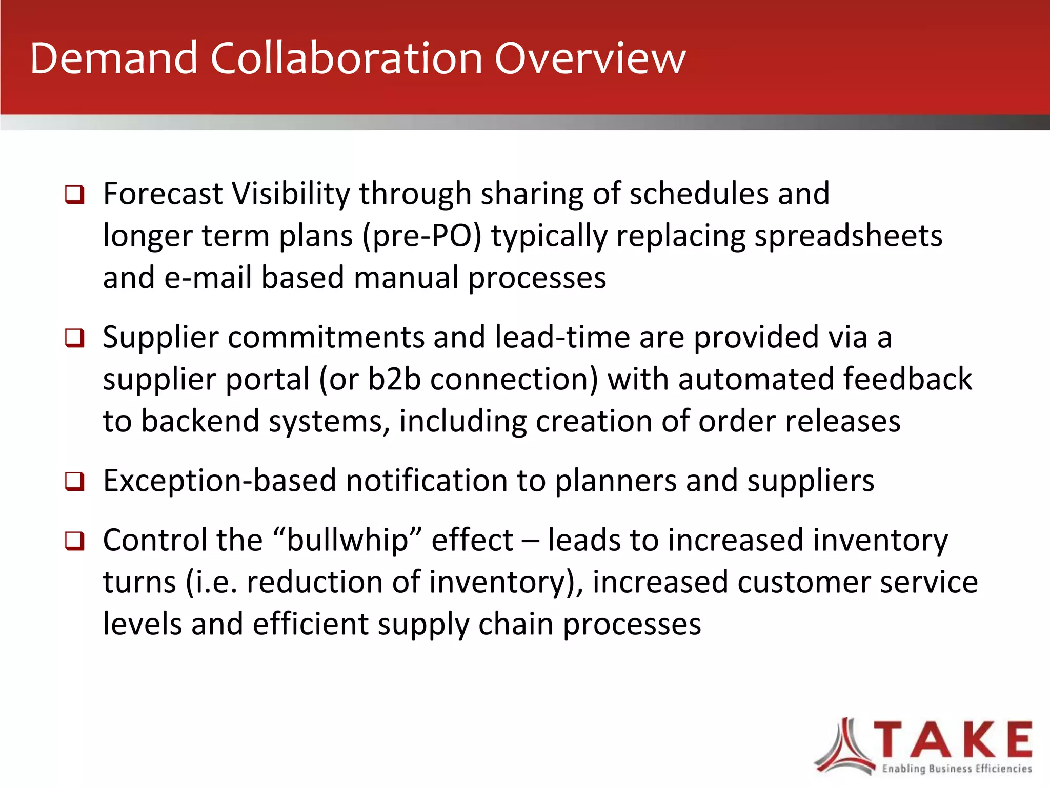  Forecast Visibility through sharing of schedules and
longer term plans (pre-PO) typically replacing spreadsheets
and e-mail based manual processes
 Supplier commitments and lead-time are provided via a
supplier portal (or b2b connection) with automated feedback
to backend systems, including creation of order releases
 Exception-based notification to planners and suppliers
 Control the “bullwhip” effect – leads to increased inventory
turns (i.e. reduction of inventory), increased customer service
levels and efficient supply chain processes
Demand Collaboration Overview
 