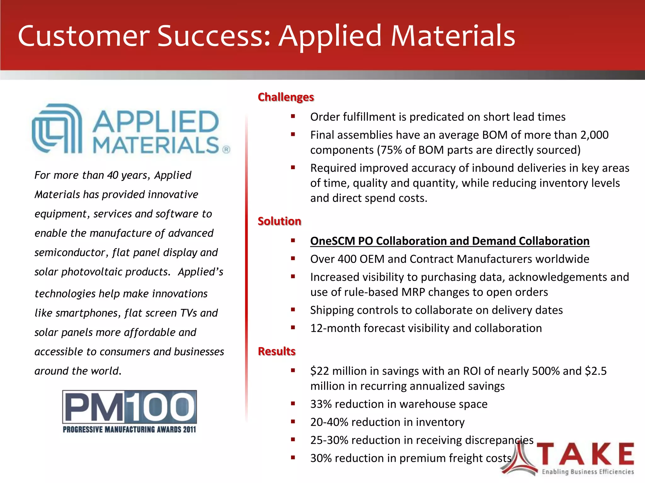 Challenges
 Order fulfillment is predicated on short lead times
 Final assemblies have an average BOM of more than 2,000
components (75% of BOM parts are directly sourced)
 Required improved accuracy of inbound deliveries in key areas
of time, quality and quantity, while reducing inventory levels
and direct spend costs.
Solution
 OneSCM PO Collaboration and Demand Collaboration
 Over 400 OEM and Contract Manufacturers worldwide
 Increased visibility to purchasing data, acknowledgements and
use of rule-based MRP changes to open orders
 Shipping controls to collaborate on delivery dates
 12-month forecast visibility and collaboration
Results
 $22 million in savings with an ROI of nearly 500% and $2.5
million in recurring annualized savings
 33% reduction in warehouse space
 20-40% reduction in inventory
 25-30% reduction in receiving discrepancies
 30% reduction in premium freight costs
For more than 40 years, Applied
Materials has provided innovative
equipment, services and software to
enable the manufacture of advanced
semiconductor, flat panel display and
solar photovoltaic products. Applied’s
technologies help make innovations
like smartphones, flat screen TVs and
solar panels more affordable and
accessible to consumers and businesses
around the world.
Customer Success: Applied Materials
 