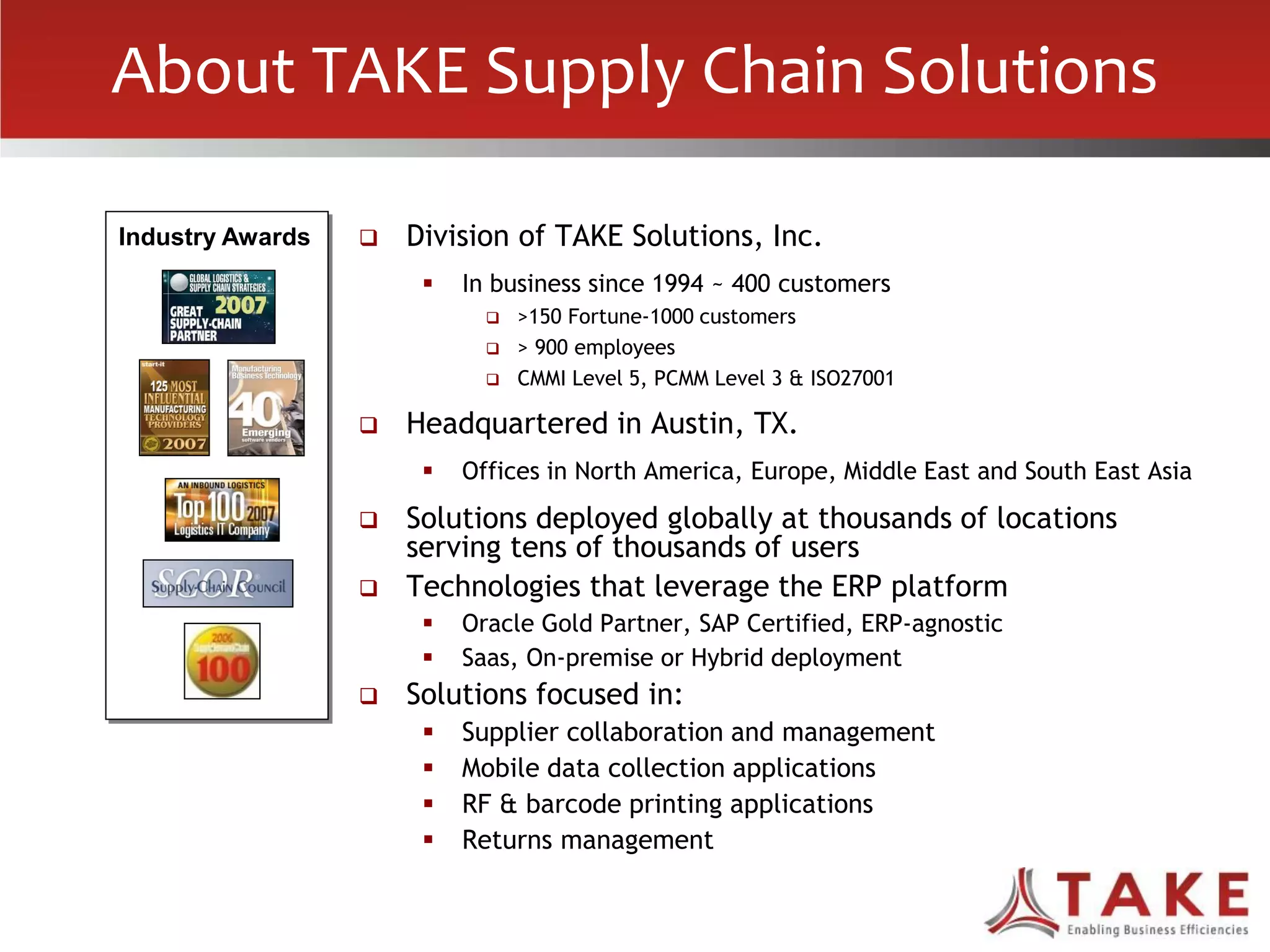 About TAKE Supply Chain Solutions
 Division of TAKE Solutions, Inc.
 In business since 1994 ~ 400 customers
 >150 Fortune-1000 customers
 > 900 employees
 CMMI Level 5, PCMM Level 3 & ISO27001
 Headquartered in Austin, TX.
 Offices in North America, Europe, Middle East and South East Asia
 Solutions deployed globally at thousands of locations
serving tens of thousands of users
 Technologies that leverage the ERP platform
 Oracle Gold Partner, SAP Certified, ERP-agnostic
 Saas, On-premise or Hybrid deployment
 Solutions focused in:
 Supplier collaboration and management
 Mobile data collection applications
 RF & barcode printing applications
 Returns management
Industry Awards
 