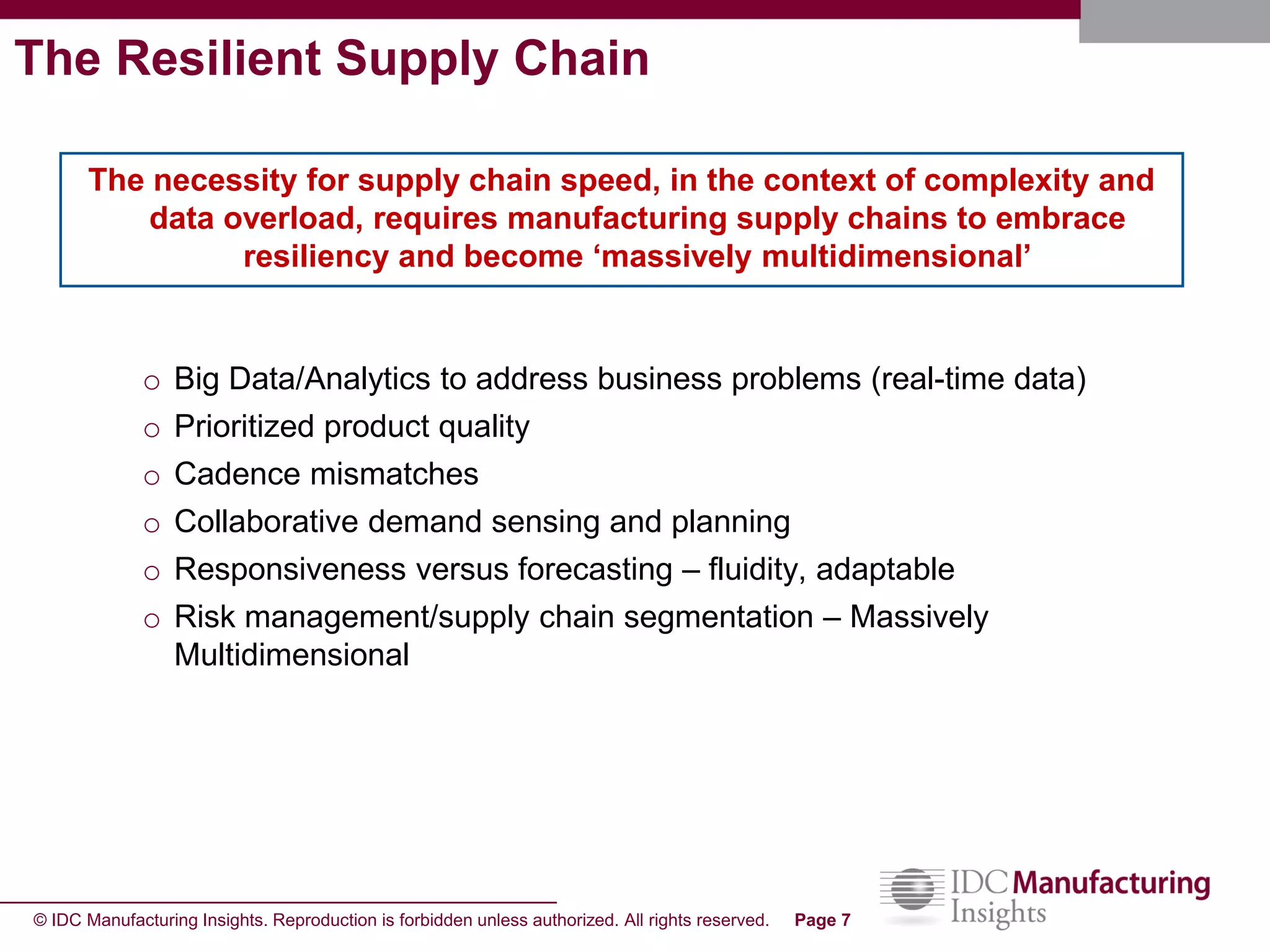 © IDC Manufacturing Insights. Reproduction is forbidden unless authorized. All rights reserved. Page 7
The Resilient Supply Chain
o Big Data/Analytics to address business problems (real-time data)
o Prioritized product quality
o Cadence mismatches
o Collaborative demand sensing and planning
o Responsiveness versus forecasting – fluidity, adaptable
o Risk management/supply chain segmentation – Massively
Multidimensional
The necessity for supply chain speed, in the context of complexity and
data overload, requires manufacturing supply chains to embrace
resiliency and become ‘massively multidimensional’
 