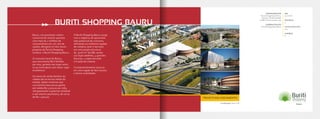 Projeto em andamento
Bauru, um promissor centro
comercial do interior paulista
com mais de 2 milhões de
consumidores em um raio de
150km, abrigará um dos novos
projetos da Terral Shopping
Centers: o Buriti Shopping Bauru.
O consumo local de Bauru,
que movimenta R$ 6 bilhões
por ano, garante seu lugar entre
os 50 municípios com maior vigor
econômico.
Os níveis de renda familiar da
cidade são acima da média do
estado: dados mostram que
uma família bauruense ganha
em média R$ 3.300,00 por mês,
ultrapassando o patamar estadual
e até mesmo paulistano, de cerca
de R$ 2.900,00.
O Buriti Shopping Bauru surge
com o objetivo de aproveitar
este potencial de consumo,
ofertando as melhores opções
de compra, lazer e serviços
em uma ampla estrutura
de 32mil m2
de ABL sendo
220 lojas satélites, 4 grandes
âncoras, 1 supermercado
e 6 salas de cinema.
O empreendimento situa-se
em uma região de fácil acesso
e ótima visibilidade.
EMPREENDEDOR
Terral Shopping Centers,
Nassau, Tenda Atacado
e REP Centros Comerciais
ADMINISTRAÇÃO
Terral Shopping Centers
ABL
32.000m²
ÂNCORAS
4
LOJAS SATÉLITES
220
CINEMAS
8
BURITI SHOPPING BAURU
Localização: Bauru-SP
 