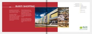 Inaugurado em abril de 1996, o
Buriti Shopping entregou sua
quarta expansão em 2008 e conta
hoje com 40mil m2
em ABL.
Um sucesso creditado ao
pioneirismo e a visão
empreendedora da Terral Shopping
Centers, ao instalar um grande
centro comercial em uma área
que era vetor de crescimento e
carente de comércio e serviços
especializados.
O Buriti Shopping possui uma
completa praça de alimentação,
novas lojas e âncoras que somam
300 operações. É o único
Shopping do estado com todas
as âncoras de moda nacionais,
as principais cadeias de fast food
e as maiores redes de eletro e
calçados.
Cerca de 1,2 milhão de pessoas
passa pelo Buriti Shopping todos
os meses, o que faz dele um dos
principais pólos de consumo da
região.
EMPREENDEDOR
Terral Shopping Centers
ADMINISTRAÇÃO
Terral Shopping Centers
ABL
40.000m²
ÂNCORAS
8 - Supermercado Bretas,
Lojas Americanas, Renner,
Moviecom, Riachuelo,
Pernambucanas, Marisa e
C&A
LOJAS SATÉLITES
300
SALAS DE CINEMA
6
www.buritishopping.com.br
BURITI SHOPPING
Localização: Goiânia-GO
 