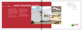 A história do Buriti Shopping
Guará começou em uma das
regiões mais ricas do Estado de
São Paulo, o Vale do Paraíba, na
cidade de Guaratinguetá. A sua
localização estratégica alcança
350 mil pessoas pertencentes às
classes A, B e C.
Atualmente, reúne grandes
marcas do varejo nacional e uma
ancoragem de qualidade.
Supermercado Tenda, Lojas
Americanas, Marisa, C&A e Grupo
Cinemais são algumas opções
que podem ser encontradas,
reforçando seu grande poder
de atratividade.
Há 5 anos administrado pela
Terral Shopping Centers, o Buriti
Shopping Guará já se consolidou
como o pólo do varejo da região.
www.buritishopping-guara.com.br
BURITI SHOPPING GUARÁ
EMPREENDEDOR
Terral Shopping Centers
e Nassau Empreendimentos
ADMINISTRAÇÃO
Terral Shopping Centers
ABL
16.000m²
ÂNCORAS
5 - Tenda, C&A, Marisa,
Lojas Americanas,
Cinemais.
LOJAS SATÉLITES
73
SALAS DE CINEMA
4
Localização: Guaratinguetá-SP
 