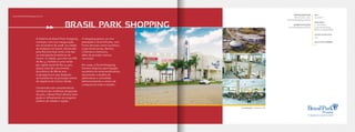 A história do Brasil Park Shopping
começou com sua inauguração
em novembro de 2008, na cidade
de Anápolis em Goiás, destacada
pela Revista Veja como uma das
20 metrópoles brasileiras do
futuro. A cidade, que tem um PIB
de R$ 4,7 bilhões e uma renda
per capita anual de R$ 14.400,
possui taxa de crescimento
econômico de 8% ao ano.
A perspectiva é que Anápolis
se transforme no principal centro
de logística do Centro-Oeste.
Construído com características
similares aos melhores shoppings
do país, o Brasil Park oferece bom
gosto e refinamento ao exigente
público da cidade e região.
O shopping possui um mix
planejado e diversificado, com
fortes âncoras como Carrefour,
Lojas Americanas, Renner,
Cinemais e Centauro,
além de grandes marcas
nacionais.
Em 2009, a Terral Shopping
Centers adquiriu participação
societária do empreendimento,
assumindo o desafio de
administrar e consolidar
definitivamente o centro de
compras em todo o estado.
www.brasilparkshopping.com.br
BRASIL PARK SHOPPING
EMPREENDEDOR
Orca Const. e Inc.
e Terral Shopping Centers
ADMINISTRAÇÃO
Terral Shopping Centers
ABL
19.000m²
ÂNCORAS
4 - Carrefour,
Lojas Americanas,
Renner e Super Maia
LOJAS SATÉLITES
113
SALAS DE CINEMA
5
Localização: Anápolis-GO
 