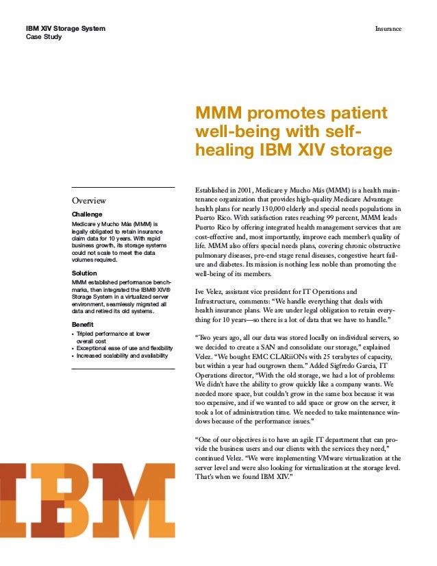 IBM XIV Storage System
Case Study
Insurance
Overview
Challenge
Medicare y Mucho Más (MMM) is
legally obligated to retain insurance
claim data for 10 years. With rapid
business growth, its storage systems
could not scale to meet the data
volumes required.
Solution
MMM established performance bench-
marks, then integrated the IBM® XIV®
Storage System in a virtualized server
environment, seamlessly migrated all
data and retired its old systems.
Benefit
● Tripled performance at lower
overall cost
● Exceptional ease of use and flexibility
● Increased scalability and availability
MMM promotes patient
well-being with self-
healing IBM XIV storage
Established in 2001, Medicare y Mucho Más (MMM) is a health main-
tenance organization that provides high-quality Medicare Advantage
health plans for nearly 130,000 elderly and special needs populations in
Puerto Rico. With satisfaction rates reaching 99 percent, MMM leads
Puerto Rico by offering integrated health management services that are
cost-effective and, most importantly, improve each member’s quality of
life. MMM also offers special needs plans, covering chronic obstructive
pulmonary diseases, pre-end stage renal diseases, congestive heart fail-
ure and diabetes. Its mission is nothing less noble than promoting the
well-being of its members.
Ive Velez, assistant vice president for IT Operations and
Infrastructure, comments: “We handle everything that deals with
health insurance plans. We are under legal obligation to retain every-
thing for 10 years—so there is a lot of data that we have to handle.”
“Two years ago, all our data was stored locally on individual servers, so
we decided to create a SAN and consolidate our storage,” explained
Velez. “We bought EMC CLARiiONs with 25 terabytes of capacity,
but within a year had outgrown them.” Added Sigfredo Garcia, IT
Operations director, “With the old storage, we had a lot of problems:
We didn’t have the ability to grow quickly like a company wants. We
needed more space, but couldn’t grow in the same box because it was
too expensive, and if we wanted to add space or grow on the server, it
took a lot of administration time. We needed to take maintenance win-
dows because of the performance issues.”
“One of our objectives is to have an agile IT department that can pro-
vide the business users and our clients with the services they need,”
continued Velez. “We were implementing VMware virtualization at the
server level and were also looking for virtualization at the storage level.
That’s when we found IBM XIV.”
 