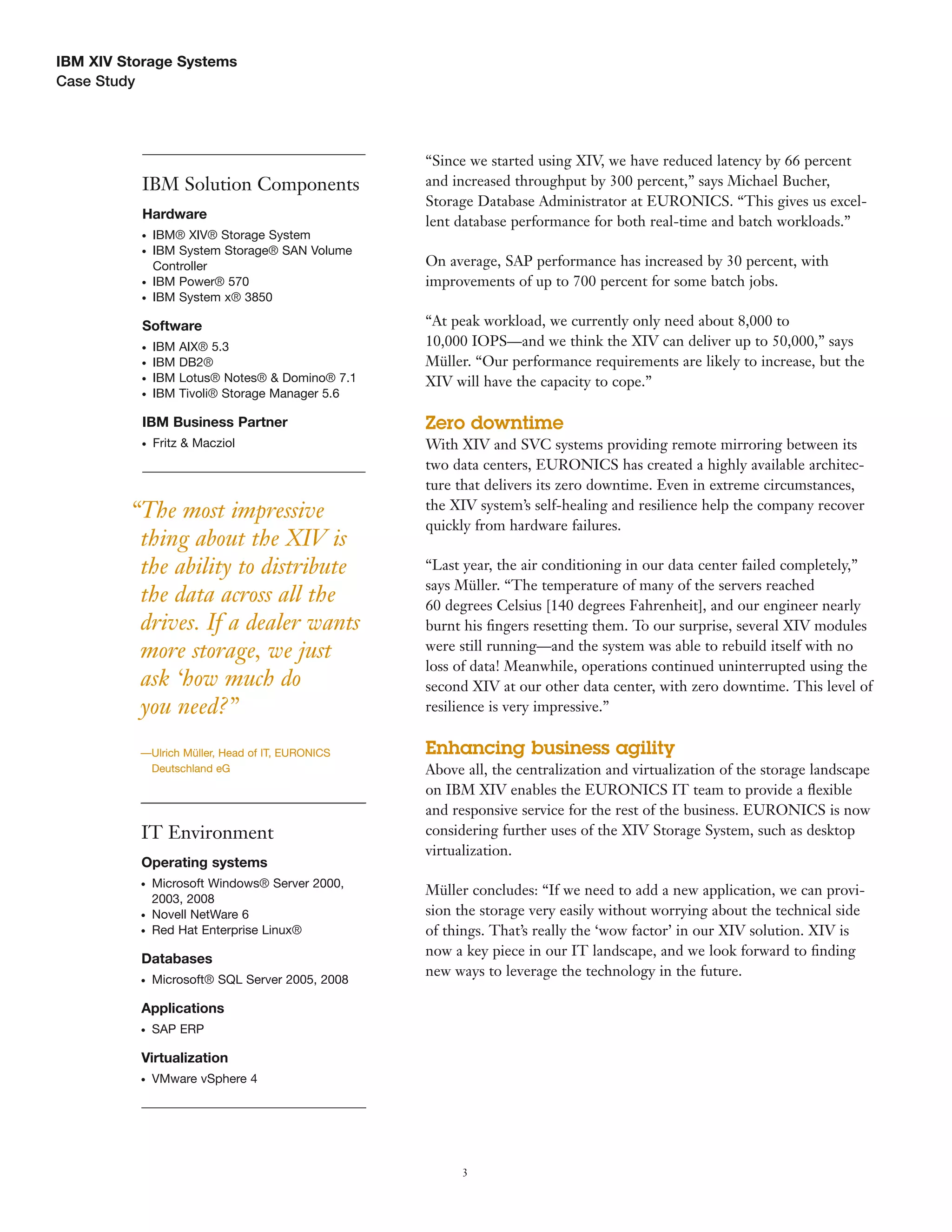 IBM XIV Storage Systems
Case Study




                                                  “Since we started using XIV, we have reduced latency by 66 percent
          IBM Solution Components                 and increased throughput by 300 percent,” says Michael Bucher,
                                                  Storage Database Administrator at EURONICS. “This gives us excel-
          Hardware
                                                  lent database performance for both real-time and batch workloads.”
          ●   IBM® XIV® Storage System
          ●   IBM System Storage® SAN Volume
              Controller                          On average, SAP performance has increased by 30 percent, with
          ●   IBM Power® 570                      improvements of up to 700 percent for some batch jobs.
          ●   IBM System x® 3850

          Software                                “At peak workload, we currently only need about 8,000 to
          ●   IBM   AIX® 5.3                      10,000 IOPS—and we think the XIV can deliver up to 50,000,” says
          ●   IBM   DB2®                          Müller. “Our performance requirements are likely to increase, but the
          ●   IBM   Lotus® Notes® & Domino® 7.1   XIV will have the capacity to cope.”
          ●   IBM   Tivoli® Storage Manager 5.6

          IBM Business Partner                    Zero downtime
          ●   Fritz & Macziol                     With XIV and SVC systems providing remote mirroring between its
                                                  two data centers, EURONICS has created a highly available architec-
                                                  ture that delivers its zero downtime. Even in extreme circumstances,
                                                  the XIV system’s self-healing and resilience help the company recover
         “The most impressive
                                                  quickly from hardware failures.
          thing about the XIV is
          the ability to distribute               “Last year, the air conditioning in our data center failed completely,”
                                                  says Müller. “The temperature of many of the servers reached
          the data across all the                 60 degrees Celsius [140 degrees Fahrenheit], and our engineer nearly
          drives. If a dealer wants               burnt his ﬁngers resetting them. To our surprise, several XIV modules
          more storage, we just                   were still running—and the system was able to rebuild itself with no
                                                  loss of data! Meanwhile, operations continued uninterrupted using the
          ask ‘how much do                        second XIV at our other data center, with zero downtime. This level of
          you need?”                              resilience is very impressive.”


          —Ulrich Müller, Head of IT, EURONICS    Enhancing business agility
           Deutschland eG                         Above all, the centralization and virtualization of the storage landscape
                                                  on IBM XIV enables the EURONICS IT team to provide a ﬂexible
                                                  and responsive service for the rest of the business. EURONICS is now
          IT Environment                          considering further uses of the XIV Storage System, such as desktop
                                                  virtualization.
          Operating systems
          ●   Microsoft Windows® Server 2000,
                                                  Müller concludes: “If we need to add a new application, we can provi-
              2003, 2008
          ●   Novell NetWare 6                    sion the storage very easily without worrying about the technical side
          ●   Red Hat Enterprise Linux®           of things. That’s really the ‘wow factor’ in our XIV solution. XIV is
                                                  now a key piece in our IT landscape, and we look forward to ﬁnding
          Databases
                                                  new ways to leverage the technology in the future.
          ●   Microsoft® SQL Server 2005, 2008

          Applications
          ●   SAP ERP

          Virtualization
          ●   VMware vSphere 4




                                                        3
 