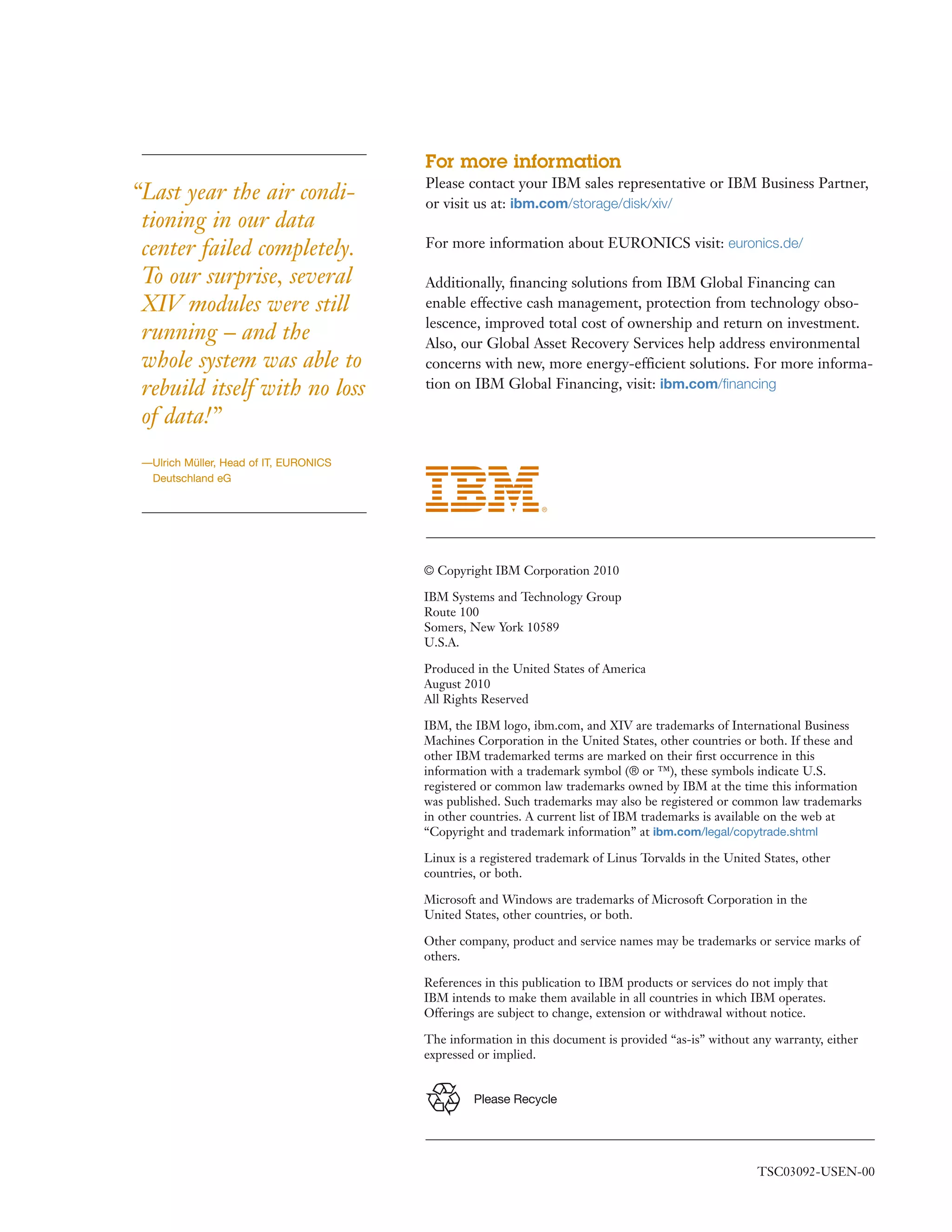 For more information
                                        Please contact your IBM sales representative or IBM Business Partner,
“Last year the air condi-               or visit us at: ibm.com/storage/disk/xiv/
 tioning in our data
 center failed completely.              For more information about EURONICS visit: euronics.de/

 To our surprise, several               Additionally, ﬁnancing solutions from IBM Global Financing can
 XIV modules were still                 enable effective cash management, protection from technology obso-
                                        lescence, improved total cost of ownership and return on investment.
 running – and the                      Also, our Global Asset Recovery Services help address environmental
 whole system was able to               concerns with new, more energy-efficient solutions. For more informa-
 rebuild itself with no loss            tion on IBM Global Financing, visit: ibm.com/ﬁnancing

 of data!”
 —Ulrich Müller, Head of IT, EURONICS
  Deutschland eG




                                        © Copyright IBM Corporation 2010

                                        IBM Systems and Technology Group
                                        Route 100
                                        Somers, New York 10589
                                        U.S.A.

                                        Produced in the United States of America
                                        August 2010
                                        All Rights Reserved

                                        IBM, the IBM logo, ibm.com, and XIV are trademarks of International Business
                                        Machines Corporation in the United States, other countries or both. If these and
                                        other IBM trademarked terms are marked on their ﬁrst occurrence in this
                                        information with a trademark symbol (® or ™), these symbols indicate U.S.
                                        registered or common law trademarks owned by IBM at the time this information
                                        was published. Such trademarks may also be registered or common law trademarks
                                        in other countries. A current list of IBM trademarks is available on the web at
                                        “Copyright and trademark information” at ibm.com/legal/copytrade.shtml

                                        Linux is a registered trademark of Linus Torvalds in the United States, other
                                        countries, or both.

                                        Microsoft and Windows are trademarks of Microsoft Corporation in the
                                        United States, other countries, or both.

                                        Other company, product and service names may be trademarks or service marks of
                                        others.

                                        References in this publication to IBM products or services do not imply that
                                        IBM intends to make them available in all countries in which IBM operates.
                                        Offerings are subject to change, extension or withdrawal without notice.

                                        The information in this document is provided “as-is” without any warranty, either
                                        expressed or implied.


                                                 Please Recycle




                                                                                                       TSC03092-USEN-00
 