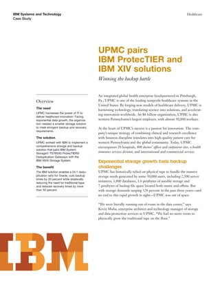 IBM Systems and Technology                                                                                              Healthcare
Case Study




                                                      UPMC pairs
                                                      IBM ProtecTIER and
                                                      IBM XIV solutions
                                                      Winning the backup battle


                                                      An integrated global health enterprise headquartered in Pittsburgh,
            Overview                                  Pa., UPMC is one of the leading nonproﬁt healthcare systems in the
                                                      United States. By forging new models of healthcare delivery, UPMC is
            The need                                  harnessing technology, translating science into solutions, and accelerat-
            UPMC harnesses the power of IT to
                                                      ing innovation worldwide. An $8 billion organization, UPMC is also
            deliver healthcare innovation. Facing
            exponential data growth, the organiza-    western Pennsylvania’s largest employer, with almost 50,000 workers.
            tion needed a smarter storage solution
            to meet stringent backup and recovery     At the heart of UPMC’s success is a passion for innovation. The com-
            requirements.
                                                      pany’s unique strategy of combining clinical and research excellence
            The solution                              with business discipline translates into high-quality patient care for
            UPMC worked with IBM to implement a       western Pennsylvania and the global community. Today, UPMC
            comprehensive storage and backup          encompasses 20 hospitals, 400 doctors’ offices and outpatient sites, a health
            solution that pairs IBM System
            Storage® TS7650G ProtecTIER®
                                                      insurance services division, and international and commercial services.
            Deduplication Gateways with the
            IBM XIV® Storage System.                  Exponential storage growth fuels backup
            The beneﬁt                                challenges
            The IBM solution enables a 24:1 dedu-     UPMC has historically relied on physical tape to handle the massive
            plication ratio for Oracle, cuts backup   storage needs generated by some 50,000 users, including 2,500 server
            times by 20 percent while drastically
            reducing the need for traditional tape,
                                                      instances, 1,800 databases, 1.6 petabytes of useable storage and
            and reduces recovery times by more        7 petabytes of backup ﬁle space located both onsite and offsite. But
            than 50 percent.                          with storage demands surging 328 percent in the past three years—and
                                                      no end to this rapid growth in sight—UPMC was out of space.

                                                      “We were literally running out of room in the data center,” says
                                                      Kevin Muha, enterprise architect and technology manager of storage
                                                      and data protection services at UPMC. “We had no more room to
                                                      physically grow the traditional tape on the ﬂoor.”
 