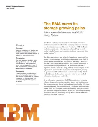 IBM XIV Storage Systems                                                                                          Professional services
Case Study




                                                       The BMA cures its
                                                       storage growing pains
                                                       With a mirrored solution based on IBM XIV
                                                       Storage Systems


                                                       The British Medical Association acts as both a trade union and
            Overview                                   professional association dedicated to protecting individual members
                                                       and the collective interests of doctors. Founded in 1832, the British
            The need
                                                       Medical Association is a UK organization formed “to promote the
            Reaching the limits of its existing SAN,
                                                       medical and allied sciences, and to maintain the honour and interests of the
            the BMA needed a fast, robust and
            highly scalable data storage platform to   medical profession”.
            support its business operations.
                                                       The BMA is a voluntary and subscribed association. It currently has
            The solution
                                                       around 144,000 members in all branches of medicine across the UK,
            The BMA deployed two IBM® XIV®
            Storage Systems, each with 43 TB           membership accounts for over two-thirds of practicing UK doctors.
            usable capacity, with mirroring for        The BMA has a range of representative and scientiﬁc committees. It
            some volumes, supporting a total of        has sole negotiating rights with the UK government for all UK
            198 servers running business-critical
            applications and databases.                registered doctors. The BMJ Group, a wholly owned company of the
                                                       organization, is a world-class producer of medical journals, issuing
            The beneﬁt                                 26 specialist monthly publications in addition to the weekly British
            Offering ultra-high I/O performance        Medical Journal. It also delivers innovative point-of-care medical
            and performance that scales in line
            with growing capacity, the XIV systems     information for clinicians worldwide.
            have given the BMA a reliable and
            cost-effective platform to support         As an information organization, the BMA needs to store increasing
            its growth.
                                                       volumes of data on its members, policies, science and administration.
                                                       The organization runs almost 1,000 desktops in its London HQ, three
                                                       national offices and ﬁve regional centers; 140 of these are home work-
                                                       ers and there are 25 overseas employees. Ensuring good performance
                                                       and availability for growing volumes of user data was already becoming
                                                       problematic, because the existing Storage Area Network (SAN) was
                                                       reliant on end-of-life hardware.
 