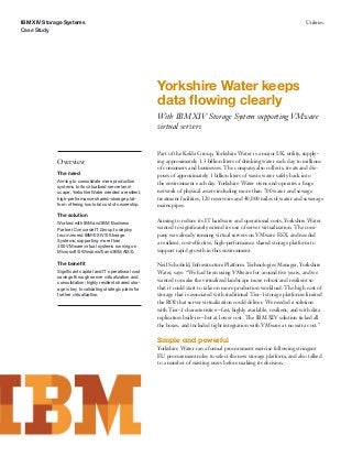 IBM XIV Storage Systems                                                                                                         Utilities
Case Study




                                                            Yorkshire Water keeps
                                                            data ﬂowing clearly
                                                            With IBM XIV Storage System supporting VMware
                                                            virtual servers


                                                            Part of the Kelda Group, Yorkshire Water is a major UK utility, supply-
             Overview                                       ing approximately 1.3 billion liters of drinking water each day to millions
                                                            of consumers and businesses. The company also collects, treats and dis-
             The need
                                                            poses of approximately 1 billion liters of waste water safely back into
             Aiming to consolidate more production          the environment each day. Yorkshire Water owns and operates a huge
             systems to its virtualized server land-
             scape, Yorkshire Water needed a resilient,     network of physical assets including more than 700 water and sewage
             high-performance shared-storage plat-          treatment facilities, 120 reservoirs and 40,000 miles of water and sewerage
             form offering low total cost of ownership.     mains pipes.
             The solution
                                                            Aiming to reduce its IT hardware and operational costs, Yorkshire Water
             Worked with IBM and IBM Business
             Partner Concorde IT Group to deploy            wanted to signiﬁcantly extend its use of server virtualization. The com-
             two mirrored IBM® XIV® Storage                 pany was already running virtual servers on VMware ESX, and needed
             Systems, supporting more than                  a resilient, cost-effective, high-performance shared storage platform to
             400 VMware virtual systems running on
             Microsoft® Windows® and IBM AIX®.              support rapid growth in this environment.

             The beneﬁt                                     Neil Schoﬁeld, Infrastructure Platform Technologies Manager, Yorkshire
             Signiﬁcant capital and IT operational cost     Water, says: “We had been using VMware for around ﬁve years, and we
             savings through server virtualization and
                                                            wanted to make the virtualized landscape more robust and resilient so
             consolidation; highly resilient shared stor-
             age is key to validating strategic plans for   that it could start to take on more production workload. The high cost of
             further virtualization.                        storage that is associated with traditional Tier-1 storage platforms limited
                                                            the ROI that server virtualization could deliver. We needed a solution
                                                            with Tier-1 characteristics—fast, highly available, resilient, and with data
                                                            replication built-in—but at lower cost. The IBM XIV solution ticked all
                                                            the boxes, and included tight integration with VMware at no extra cost.”

                                                            Simple and powerful
                                                            Yorkshire Water ran a formal procurement exercise following stringent
                                                            EU procurement rules to select the new storage platform, and also talked
                                                            to a number of existing users before making its decision.
 