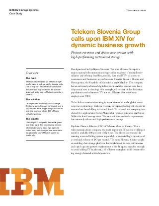 IBM XIV Storage Systems                                                                                        Telecommunications
Case Study




                                                         Telekom Slovenia Group
                                                         calls upon IBM XIV for
                                                         dynamic business growth
                                                         Protects revenues and drives new services with
                                                         high-performing virtualized storage


                                                         Headquartered in Ljubljana, Slovenia, Telekom Slovenia Group is a
             Overview                                    major regional telecommunications provider, made up of multiple sub-
                                                         sidiaries and offering ﬁxed-line, mobile, data and IPTV solutions to
             The need
                                                         consumers and businesses across Slovenia, Croatia, Kosovo, Bosnia and
             Telekom Slovenia Group needed a high-       Herzegovina, the Republic of Macedonia, and Gibraltar. The company
             performance, high-capacity storage solu-
             tion to support new revenue-assurance       has an extremely advanced digital network, and its customers are keen
             and anti-fraud applications. Easy man-      adopters of new technology - for example, 60 percent of the Slovenian
             agement and energy efficiency were key      population uses its Internet TV service. Telekom Slovenia Group
             criteria.
                                                         employs over 4800.
             The solution
             Deployed two full IBM® XIV® Storage         To be able to continue investing in innovation even as the global econ-
             Systems, asynchronously mirrored over a     omy was contracting, Telekom Slovenia Group needed urgently to cut its
             140-km distance, supporting Sun Solaris     revenue loss from billing errors and fraud. To this end, the company pur-
             systems and more than 400 VMware
             virtual machines.                           chased two applications: Subex Moneta for revenue assurance and Subex
                                                         Nikira for fraud management. The new software created a requirement
             The beneﬁt                                  for extremely robust and high-performance storage.
             Ultra-high I/O supports demanding new
             systems; rapid thin-provisioning serves
                                                         Explains Domen Rakovec, CIO of Telekom Slovenia Group: “For a
             internal demands; easy management
             cuts costs; built-in asynchronous mirror-   telecommunications company, the most important IT system is billing; it
             ing provides cost-effective business        must be available 100 percent of the time. The Subex systems are like
             continuity.                                 running a second billing system in parallel - we needed high capacity and
                                                         a very high volume of I/O per second.” Telekom Slovenia Group sought
                                                         an enabling data storage platform that would meet its new performance
                                                         and rapid capacity growth requirements while being manageable enough
                                                         to avoid adding IT headcount, and efficient enough to avoid overstretch-
                                                         ing energy demands at its data centers.
 