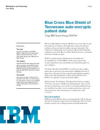 IBM Systems and Technology                                                                                                   Health
Case Study




                                                        Blue Cross Blue Shield of
                                                        Tennessee auto-encrypts
                                                        patient data
                                                        Using IBM System Storage DS8700


                                                        Blue Cross Blue Shield of Tennessee (BCBST) serves more than two mil-
            Overview                                    lion people across Tennessee with health plan coverage and insurance
                                                        products, and has more than ﬁve million customers nationwide. The
            The need
                                                        company is an independent, not-for-proﬁt, locally governed health plan
            To ensure compliance with HIPAA,
                                                        organization, part of the Blue Cross Blue Shield Association, a nationwide
            BCBST needed to protect patient data
            against unauthorized access—even            association of health care plans.
            where disks, laptops and USB keys are
            taken off site.                             BCBST is regulated by the Health Insurance Portability and
            The solution                                Accountability Act of 1996 (HIPAA), which requires speciﬁc data
                                                        security standards to be met and includes severe ﬁnancial penalties for
            Implemented disk-level hardware-based
            data encryption on three IBM® System        non-compliance.
            Storage® DS8700 arrays and software-
            based encryption for other systems, con-    The theft of disk drives from BCBST, on which more than a million
            trolled through IBM Tivoli® Key Lifecycle
            Manager.                                    patient data records were stored, unencrypted, highlighted the risk of
                                                        physical loss. The breach of data security incurred signiﬁcant penalties
            The beneﬁt                                  under various federal regulations, and the total operational cost to
            Automatic encryption of data ensures        BCBST was estimated to be greater than $10 million.
            protection that meets or exceeds regula-
            tory standards at minimal cost to BCBST;
            simple end-to-end management mini-          Michael Lawley, Vice President, Technology Shared Services, explains,
            mizes administrative time and effort for    “The drives were part of a RAID array with proprietary codecs, and all
            IT staff.                                   the data was backed up to a second site. It is extremely unlikely that any-
                                                        one would have been able to recover sensitive patient data, and we suf-
                                                        fered no data loss—but it demonstrated a weakness that we had
                                                        to correct.”

                                                        Fast encryption
                                                        BCBST turned to IBM for advice on protecting nearly 1 PB of customer
                                                        data held on enterprise storage devices and backup tapes.This set of data
                                                        includes customer call recordings, ﬁnancial and health information.
 