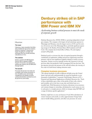 IBM XIV Storage Systems                                                                                     Chemicals and Petroleum
Case Study




                                                         Denbury strikes oil in SAP
                                                         performance with
                                                         IBM Power and IBM XIV
                                                         Accelerating business-critical processes to meet the needs
                                                         of corporate growth


                                                         Denbury Resources Inc. (NYSE: DNR) is a growing independent oil and
             Overview                                    gas company. The company is the largest oil and natural gas operator in
                                                         Mississippi and Montana, owns the largest reserves of CO2 used for terti-
             The need
                                                         ary oil recovery east of the Mississippi River, and holds signiﬁcant operat-
             Following a major acquisition that effec-   ing acreage in the Rockies, Permian Basin, Mid-Continent and Gulf
             tively doubled the size of the company,
             Denbury’s existing IT infrastructure        Coast. The company has its head office in Plano, TX, and employs
             began struggling to complete vital          around 1,200 people.
             processes (such as oil well ownership
             calculations) on time.
                                                         Denbury’s goal is to increase the value of acquired properties through a
             The solution                                combination of exploitation, drilling and proven engineering extraction
             Denbury worked with IBM Business            practices, with its most signiﬁcant emphasis relating to tertiary recovery
             Partner VSS to upgrade to IBM®              operations. Tertiary recovery typically involves the extraction of oil and
             Power® 770 servers, and replaced its        gas from older, less productive wells by pumping CO2 into the bore. The
             existing disk systems with the IBM XIV®
             Storage System.                             gas injection increases the pressure in the well and reduces the viscosity of
                                                         the crude oil, both factors making extraction easier.
             The beneﬁt
             Processes 60 percent more data and          Complex business processes
             completes vital monthly processes on
             time. Simpliﬁes server and storage          “We operate hundreds of wells in different oil ﬁelds across the United
             management and disaster recovery,           States, and each well could potentially be owned by hundreds or even
             cutting administrative workload by up to    thousands of stakeholders,” comments Todd Krieger, Director of IT—
             80 percent for some tasks.
                                                         Financial and Operational Applications at Denbury Resources Inc. “Each
                                                         of these stakeholders gets a share of the proﬁts of their wells, which is
                                                         paid monthly; and we also have to pay state and federal taxes on a
                                                         monthly basis. With ﬂuctuations in oil prices, alterations in tax structures
                                                         and constant changes in ownership, calculating how much money we owe
                                                         to each party is a complex process, which we manage using SAP ERP and
                                                         a range of industry-speciﬁc applications.”

                                                         Denbury might have to carry out between 10 and 200 recalculations of
                                                         owners’ interests each month, as well as approximately 10 large batch
                                                         runs to handle billing, payments, and other core processes. In recent
 