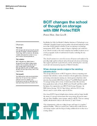 IBM Systems and Technology                                                                                                  Education
Case Study




                                                          BCIT changes the school
                                                          of thought on storage
                                                          with IBM ProtecTIER
                                                          Protect More. Store Less.®


                                                          Established in 1964, the British Columbia Institute of Technology is one
            Overview                                      of British Columbia’s largest post-secondary educational institutions with
                                                          more than 48,000 students enrolled. From accounting to technology
            The need
                                                          management, BCIT offers a range of degrees, diplomas and certiﬁcates
            With storage demand growing 40 percent        in six schools of study at ﬁve main campuses and satellite locations across
            annually, the British Columbia Institute of
            Technology (BCIT) needed an affordable,       a wide geographic swath of southwestern Canada, including the city
            scalable deduplication solution to sup-       of Vancouver.
            port mission-critical applications.

            The solution                                  The school’s mission is to serve the success of learners and employers by
                                                          providing high-quality technical and professional education and training
            BCIT integrated an IBM® System
            Storage® ProtecTIER® Deduplication            that supports graduates as practitioners, and by advancing the economic,
            solution into an existing infrastructure      social and environmental prosperity of British Columbia.
            that includes IBM Tivoli® Storage
            Manager, IBM Power® and IBM System
            Storage TS3310 Tape Library with LTO®         When storage needs outgrow the existing
            4 tape drives.                                infrastructure
            The beneﬁt                                    The storage infrastructure at BCIT supports a diverse computing envi-
            The IBM solution reduces administrative
                                                          ronment that includes a variety of mission-critical applications, databases
            tasks from 14 hours to four, enables a        and testing environments running on a heterogeneous hardware infra-
            petabyte level of scalability, and            structure that includes IBM Power Systems™ and IBM BladeCenter®.
            increases the number of generations of
                                                          To manage backup and recovery of unstructured data ﬁles and data
            backups being stored from seven to 30.
                                                          from applications such as Oracle, IBM Lotus Notes® and Microsoft®
                                                          Exchange, the organization uses IBM Tivoli Storage Manager. An
                                                          IBM System Storage TS3310 Tape Library with four LTO-4 tape
                                                          drives is used to create offsite copies of all data.

                                                          Over time, BCIT’s legacy deduplication solution could no longer handle
                                                          the strains of a storage environment that was growing 40 percent annu-
                                                          ally, says Peter Hadikin, senior systems analyst at BCIT. This was causing
                                                          nightly administrative tasks to take between 12 and 14 hours.

                                                          “Our administrative tasks were taking longer and longer to complete,”
                                                          explains Hadikin. “What we needed was a solution that could decrease
                                                          our backup window and also help us backup additional servers that were
                                                          coming online.”
 