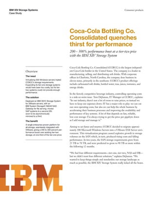 IBM XIV Storage Systems                                                                                             Consumer products
Case Study




                                                            Coca-Cola Bottling Co.
                                                            Consolidated quenches
                                                            thirst for performance
                                                            200 - 300% performance boost at a tier-two price
                                                            with the IBM XIV Storage System


                                                            Coca-Cola Bottling Co. Consolidated (CCBCC) is the largest independ-
             Overview                                       ent Coca-Cola bottler in the United States. The company is a leader in
                                                            manufacturing, selling, and distributing soft drinks. With corporate
             The need
                                                            offices in Charlotte, North Carolina, the company does business in
             Virtualizing 500 Windows servers tripled       eleven states, primarily in the southeast. CCBCC’s product offerings
             CCBCC’s storage requirements.
             Expanding its tier-one storage systems         include carbonated soft drinks, bottled water, teas, juices, isotonics, and
             would have been too costly, but its tier-      energy drinks.
             two systems could not provide enough
             performance.
                                                            In the ﬁercely competitive beverage industry, controlling operating costs
             The solution                                   is a sink-or-swim issue. Tom DeJuneas, IT Manager at CCBCC, explains:
             Deployed an IBM XIV® Storage System            “In our industry, there’s not a lot of room to raise prices, so instead we
             for VMware servers, with an                    have to keep our expenses down. IT has a major role to play: we can cut
             IBM System Storage® N6040 NAS                  our own operating costs, but also we can help the whole business by
             Gateway for ﬁle serving; moved
             SAP systems to a second XIV,                   accelerating their business processes and improving the availability and
             soon to be asynchronously                      performance of key systems. A lot of that depends on fast, reliable,
             mirrored to a third.                           low-cost storage: I’m always trying to get the price per gigabyte down
             The beneﬁt                                     as I add storage and manage it.”
             A single enterprise-proven platform for
             all storage, seamlessly integrated with        Aiming to act faster and smarter, CCBCC decided to migrate approxi-
             VMware, giving a 200 to 300 percent per-       mately 500 Microsoft Windows Servers into a VMware ESX Server envi-
             formance boost over existing tier-two          ronment. This virtualization program caused explosive growth in storage
             storage, at one-third of the tier-one price.
                                                            volumes on the SAN which, in turn, produced rising costs and falling
                                                            performance. In two years, the SAN storage requirements grew from
                                                            25 TB to 70 TB, and were predicted to grow to 90 TB or more within
                                                            the following 12 months.

                                                            “We had four different requirements—tier-one, tier-two, NAS and DR—
                                                            but we didn’t want four different solutions,” explains DeJuneas. “We
                                                            wanted to keep things simple and standardize our storage landscape as
                                                            much as possible; the IBM XIV Storage System really ticked all the boxes.
 
