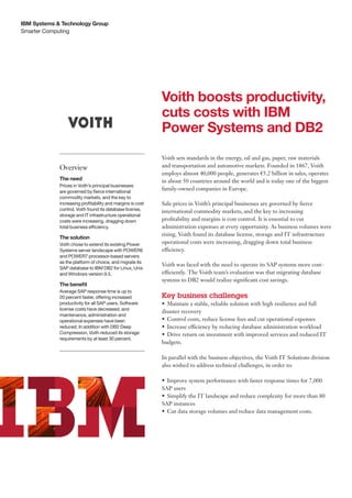 IBM Systems & Technology Group
Smarter Computing




                                                            Voith boosts productivity,
                                                            cuts costs with IBM
                                                            Power Systems and DB2
                                                            Voith sets standards in the energy, oil and gas, paper, raw materials
             Overview                                       and transportation and automotive markets. Founded in 1867, Voith
                                                            employs almost 40,000 people, generates €5.2 billion in sales, operates
             The need                                       in about 50 countries around the world and is today one of the biggest
             Prices in Voith’s principal businesses
             are governed by fierce international
                                                            family-owned companies in Europe.
             commodity markets, and the key to
             increasing profitability and margins is cost   Sale prices in Voith’s principal businesses are governed by fierce
             control. Voith found its database license,     international commodity markets, and the key to increasing
             storage and IT infrastructure operational
             costs were increasing, dragging down           profitability and margins is cost control. It is essential to cut
             total business efficiency.                     administration expenses at every opportunity. As business volumes were
                                                            rising, Voith found its database license, storage and IT infrastructure
             The solution
             Voith chose to extend its existing Power       operational costs were increasing, dragging down total business
             Systems server landscape with POWER6           efficiency.
             and POWER7 processor-based servers
             as the platform of choice, and migrate its
                                                            Voith was faced with the need to operate its SAP systems more cost-
             SAP database to IBM DB2 for Linux, Unix
             and Windows version 9.5.                       efficiently. The Voith team’s evaluation was that migrating database
                                                            systems to DB2 would realize significant cost savings.
             The benefit
             Average SAP response time is up to
             20 percent faster, offering increased          Key business challenges
             productivity for all SAP users. Software       •	 Maintain a stable, reliable solution with high resilience and full
             license costs have decreased, and
                                                            disaster recovery
             maintenance, administration and
             operational expenses have been                 •	 Control costs, reduce license fees and cut operational expenses
             reduced. In addition with DB2 Deep             •	 Increase efficiency by reducing database administration workload
             Compression, Voith reduced its storage         •	 Drive return on investment with improved services and reduced IT
             requirements by at least 30 percent.
                                                            budgets.

                                                            In parallel with the business objectives, the Voith IT Solutions division
                                                            also wished to address technical challenges, in order to:

                                                            •	 Improve system performance with faster response times for 7,000
                                                            SAP users
                                                            •	 Simplify the IT landscape and reduce complexity for more than 80
                                                            SAP instances
                                                            •	 Cut data storage volumes and reduce data management costs.
 