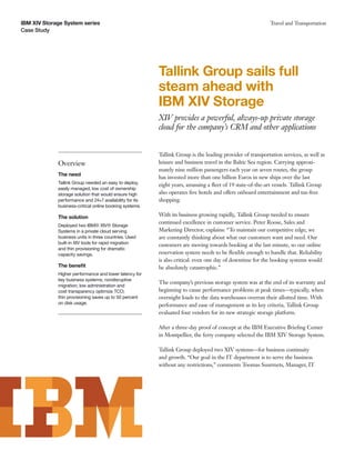 IBM XIV Storage System series                                                                              Travel and Transportation
Case Study




                                                         Tallink Group sails full
                                                         steam ahead with
                                                         IBM XIV Storage
                                                         XIV provides a powerful, always-up private storage
                                                         cloud for the company’s CRM and other applications


                                                         Tallink Group is the leading provider of transportation services, as well as
             Overview                                    leisure and business travel in the Baltic Sea region. Carrying approxi-
                                                         mately nine million passengers each year on seven routes, the group
             The need
                                                         has invested more than one billion Euros in new ships over the last
             Tallink Group needed an easy to deploy,     eight years, amassing a ﬂeet of 19 state-of-the-art vessels. Tallink Group
             easily managed, low cost of ownership
             storage solution that would ensure high     also operates ﬁve hotels and offers onboard entertainment and tax-free
             performance and 24×7 availability for its   shopping.
             business-critical online booking systems.

             The solution                                With its business growing rapidly, Tallink Group needed to ensure
                                                         continued excellence in customer service. Peter Roose, Sales and
             Deployed two IBM® XIV® Storage
             Systems in a private cloud serving          Marketing Director, explains: “To maintain our competitive edge, we
             business units in three countries. Used     are constantly thinking about what our customers want and need. Our
             built-in XIV tools for rapid migration      customers are moving towards booking at the last minute, so our online
             and thin provisioning for dramatic
             capacity savings.                           reservation system needs to be ﬂexible enough to handle that. Reliability
                                                         is also critical: even one day of downtime for the booking systems would
             The beneﬁt                                  be absolutely catastrophic.”
             Higher performance and lower latency for
             key business systems; nondisruptive
                                                         The company’s previous storage system was at the end of its warranty and
             migration; low administration and
             cost transparency optimize TCO;             beginning to cause performance problems at peak times—typically, when
             thin provisioning saves up to 50 percent    overnight loads to the data warehouses overran their allotted time. With
             on disk usage.                              performance and ease of management as its key criteria, Tallink Group
                                                         evaluated four vendors for its new strategic storage platform.

                                                         After a three-day proof of concept at the IBM Executive Brieﬁng Center
                                                         in Montpellier, the ferry company selected the IBM XIV Storage System.

                                                         Tallink Group deployed two XIV systems—for business continuity
                                                         and growth. “Our goal in the IT department is to serve the business
                                                         without any restrictions,” comments Toomas Suurmets, Manager, IT
 