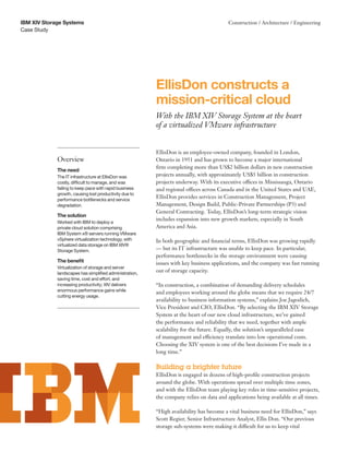 IBM XIV Storage Systems                                                                  Construction / Architecture / Engineering
Case Study




                                                         EllisDon constructs a
                                                         mission-critical cloud
                                                         With the IBM XIV Storage System at the heart
                                                         of a virtualized VMware infrastructure


                                                         EllisDon is an employee-owned company, founded in London,
             Overview                                    Ontario in 1951 and has grown to become a major international
                                                         firm completing more than US$2 billion dollars in new construction
             The need
             The IT infrastructure at EllisDon was       projects annually, with approximately US$5 billion in construction
             costly, difficult to manage, and was        projects underway. With its executive offices in Mississauga, Ontario
             failing to keep pace with rapid business    and regional offices across Canada and in the United States and UAE,
             growth, causing lost productivity due to
             performance bottlenecks and service
                                                         EllisDon provides services in Construction Management, Project
             degradation.                                Management, Design Build, Public-Private Partnerships (P3) and
                                                         General Contracting. Today, EllisDon’s long-term strategic vision
             The solution
                                                         includes expansion into new growth markets, especially in South
             Worked with IBM to deploy a
             private cloud solution comprising           America and Asia.
             IBM System x® servers running VMware
             vSphere virtualization technology, with     In both geographic and financial terms, EllisDon was growing rapidly
             virtualized data storage on IBM XIV®
             Storage System.                             — but its IT infrastructure was unable to keep pace. In particular,
                                                         performance bottlenecks in the storage environment were causing
             The benefit                                 issues with key business applications, and the company was fast running
             Virtualization of storage and server
             landscapes has simplified administration,
                                                         out of storage capacity.
             saving time, cost and effort, and
             increasing productivity; XIV delivers       “In construction, a combination of demanding delivery schedules
             enormous performance gains while
                                                         and employees working around the globe means that we require 24/7
             cutting energy usage.
                                                         availability to business information systems,” explains Joe Jagodich,
                                                         Vice President and CIO, EllisDon. “By selecting the IBM XIV Storage
                                                         System at the heart of our new cloud infrastructure, we’ve gained
                                                         the performance and reliability that we need, together with ample
                                                         scalability for the future. Equally, the solution’s unparalleled ease
                                                         of management and efficiency translate into low operational costs.
                                                         Choosing the XIV system is one of the best decisions I’ve made in a
                                                         long time.”

                                                         Building a brighter future
                                                         EllisDon is engaged in dozens of high-profile construction projects
                                                         around the globe. With operations spread over multiple time zones,
                                                         and with the EllisDon team playing key roles in time-sensitive projects,
                                                         the company relies on data and applications being available at all times.

                                                         “High availability has become a vital business need for EllisDon,” says
                                                         Scott Regier, Senior Infrastructure Analyst, Ellis Don. “Our previous
                                                         storage sub-systems were making it difficult for us to keep vital
 