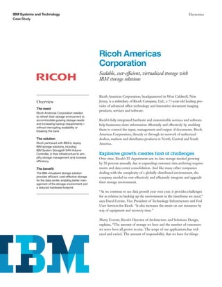 IBM Systems and Technology                                                                                                 Electronics
Case Study




                                                           Ricoh Americas
                                                           Corporation
                                                           Scalable, cost-efficient, virtualized storage with
                                                           IBM storage solutions


                                                           Ricoh Americas Corporation, headquartered in West Caldwell, New
             Overview                                      Jersey, is a subsidiary of Ricoh Company, Ltd., a 75-year-old leading pro-
                                                           vider of advanced office technology and innovative document imaging
             The need
                                                           products, services and software.
             Ricoh Americas Corporation needed
             to refresh their storage environment to
             accommodate growing storage needs             Ricoh’s fully integrated hardware and customizable services and software
             and increasing backup requirements—           help businesses share information efficiently and effectively by enabling
             without interrupting availability or
             breaking the bank.
                                                           them to control the input, management and output of documents. Ricoh
                                                           Americas Corporation, directly or through its network of authorized
             The solution                                  dealers, markets and distributes products in North, Central and South
             Ricoh partnered with IBM to deploy            America.
             IBM storage solutions, including
             IBM System Storage® SAN Volume
             Controller, in their infrastructure to sim-   Explosive growth creates host of challenges
             plify storage management and increase         Over time, Ricoh’s IT department saw its data storage needed growing
             efficiency.
                                                           by 20 percent annually due to expanding customer data archiving require-
             The benefit                                   ments and data center consolidation. And like many other companies
             The IBM virtualized storage solution          dealing with the complexity of a globally-distributed environment, the
             provides efficient, cost-effective storage    company needed to cost-effectively and efficiently integrate and upgrade
             for the data center, enabling better man-
                                                           their storage environment.
             agement of the storage environment and
             a reduced hardware footprint.
                                                           “As we continue to see data growth year over year, it provides challenges
                                                           for us relative to backing up the environment in the timeframe we need,”
                                                           says David Levine, Vice President of Technology Infrastructure and End
                                                           User Services for Ricoh. “It also increases the strain on our resources by
                                                           way of equipment and recovery time.”

                                                           Marty Everett, Ricoh’s Director of Architecture and Solutions Design,
                                                           explains, “The amount of storage we have and the number of customers
                                                           we serve have all grown in size. The scope of our applications has wid-
                                                           ened and varied. The amount of responsibility that we have for things
 