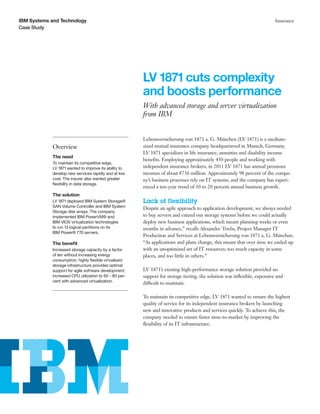 IBM Systems and Technology                                                                                                 Insurance
Case Study




                                                        LV 1871 cuts complexity
                                                        and boosts performance
                                                        With advanced storage and server virtualization
                                                        from IBM


                                                        Lebensversicherung von 1871 a. G. München (LV 1871) is a medium-
            Overview                                    sized mutual insurance company headquartered in Munich, Germany.
                                                        LV 1871 specializes in life insurance, annuities and disability income
            The need
                                                        benefits. Employing approximately 450 people and working with
            To maintain its competitive edge,
            LV 1871 wanted to improve its ability to    independent insurance brokers, in 2011 LV 1871 has annual premium
            develop new services rapidly and at low     incomes of about €736 million. Approximately 98 percent of the compa-
            cost. The insurer also wanted greater       ny’s business processes rely on IT systems, and the company has experi-
            flexibility in data storage.
                                                        enced a ten-year trend of 10 to 20 percent annual business growth.
            The solution
            LV 1871 deployed IBM System Storage®        Lack of flexibility
            SAN Volume Controller and IBM System
                                                        Despite an agile approach to application development, we always needed
            Storage disk arrays. The company
            implemented IBM PowerVM® and                to buy servers and extend our storage systems before we could actually
            IBM VIOS virtualization technologies        deploy new business applications, which meant planning weeks or even
            to run 13 logical partitions on its         months in advance,” recalls Alexander Triebs, Project Manager IT
            IBM Power® 770 servers.
                                                        Production and Services at Lebensversicherung von 1871 a. G. München.
            The benefit                                 “As applications and plans change, this meant that over time we ended up
            Increased storage capacity by a factor      with an unoptimized set of IT resources: too much capacity in some
            of ten without increasing energy            places, and too little in others.”
            consumption; highly flexible virtualized
            storage infrastructure provides optimal
            support for agile software development;     LV 1871’s existing high-performance storage solution provided no
            increased CPU utilization to 60 - 80 per-   support for storage tiering, the solution was inflexible, expensive and
            cent with advanced virtualization.
                                                        difficult to maintain.

                                                        To maintain its competitive edge, LV 1871 wanted to ensure the highest
                                                        quality of service for its independent insurance brokers by launching
                                                        new and innovative products and services quickly. To achieve this, the
                                                        company needed to ensure faster time-to-market by improving the
                                                        flexibility of its IT infrastructure.
 