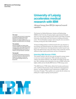 IBM Systems and Technology
Case Study




                                                           University of Leipzig
                                                           accelerates medical
                                                           research with IBM
                                                           Advanced storage from IBM for improved research
                                                           capabilities


                                                           The Institute for Medical Informatics, Statistics and Epidemiology
             The need                                      (IMISE) at the University of Leipzig employs approximately 80 people
             To provide better services to researchers,    and is one of the region’s leading research institutes in the fields of medical
             the Institute for Medical Informatics,
                                                           informatics, clinical studies and trials, biometric modeling and bioinfor-
             Statistics and Epidemiology at the
             University of Leipzig needed to boost the     matics. The interdisciplinary institute ranks among the most successful in
             utilization and performance of its storage.   Germany, serving more than 10,000 academics.

             The solution
                                                           To keep its leading position in medical research and to stay attractive to
             Working with IBM, the institute imple-
             mented an IBM Storwize® V7000 system,         top scientists and industrial partners, the institute needed to refresh and
             managing data used by IBM System x®           expand its IT infrastructure. Growing demands in medical research com-
             and IBM BladeCenter® servers that run         bined with rapid increases in the total volume of data created the need for
             research and administration workloads.
                                                           additional storage capacity, performance and ease of management.
             The benefit
             Accelerated data loading processes by         Selecting IBM Storwize V7000
             more than 60 percent, reduced physical        The institute needed to take the next step and expand its storage systems
             footprint for storage by 25 percent,
             and increased storage efficiency by           to meet new research requirements. With constantly growing data
             66 percent.                                   volumes, the institute looked for a fast, flexible and scalable storage solu-
                                                           tion. After evaluating various alternatives, the team at IMISE selected the
                                                           highly scalable and user-friendly IBM Storwize V7000 storage system.

                                                           “The IBM Storwize V7000 solution offered the best price-performance
                                                           ratio, combined with innovative storage virtualization and management
                                                           features,” says René Meinhold, System Administrator at IMISE at the
                                                           University of Leipzig. “These qualities were exactly what the institute was
                                                           looking for to support ongoing research projects.”
 