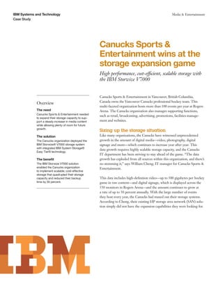 IBM Systems and Technology                                                                                Media & Entertainment
Case Study




                                                       Canucks Sports &
                                                       Entertainment wins at the
                                                       storage expansion game
                                                       High performance, cost-efficient, scalable storage with
                                                       the IBM Storwize V7000


                                                       Canucks Sports & Entertainment in Vancouver, British Columbia,
                                                       Canada owns the Vancouver Canucks professional hockey team. This
            Overview
                                                       multi-faceted organization hosts more than 100 events per year at Rogers
            The need                                   Arena. The Canucks organization also manages supporting functions,
            Canucks Sports & Entertainment needed
                                                       such as retail, broadcasting, advertising, promotions, facilities manage-
            to expand their storage capacity to sup-
            port a steady increase in media content    ment and websites.
            while allowing plenty of room for future
            growth.
                                                       Sizing up the storage situation
            The solution                               Like many organizations, the Canucks have witnessed unprecedented
            The Canucks organization deployed the      growth in the amount of digital media—video, photography, digital
            IBM Storwize® V7000 storage system         signage and more—which continues to increase year after year. This
            with integrated IBM System Storage®
                                                       data growth requires highly scalable storage capacity, and the Canucks
            Easy Tier® technology.
                                                       IT department has been striving to stay ahead of the game. “The data
            The benefit                                growth has exploded from all sources within this organization, and there’s
            The IBM Storwize V7000 solution            no stemming it,” says William Cheng, IT manager for Canucks Sports &
            enabled the Canucks organization           Entertainment.
            to implement scalable, cost-effective
            storage that quadrupled their storage
            capacity and reduced their backup          This data includes high-definition video—up to 500 gigabytes per hockey
            time by 50 percent.                        game in raw content—and digital signage, which is displayed across the
                                                       550 monitors in Rogers Arena—and the amount continues to grow at
                                                       a rate of up to 50 percent annually. With the large number of events
                                                       they host every year, the Canucks had maxed out their storage systems.
                                                       According to Cheng, their existing HP storage area network (SAN) solu-
                                                       tion simply did not have the expansion capabilities they were looking for.
 