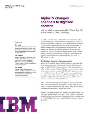 IBM Systems and Technology                                                                                      Media & Entertainment
Case Study




                                                             AlphaTV changes
                                                             channels to digitized
                                                             content
                                                             with cost-efficient, space-saving IBM Linear Tape File
                                                             System and IBM LTO-5 technology


                                                             AlphaTV, a television station headquartered near Athens, Greece, has
                                                             been transmitting news and entertainment programming to millions of
             Overview
                                                             viewers throughout the country since 1996. This translates to more than
             The need                                        15 years’ worth of programming archives—from daily soap operas, to
             AlphaTV needed to store huge amounts
                                                             movies, to documentaries. Not surprisingly, storage is an issue. The
             of television programming content while
             shrinking their storage footprint, creating     archives were originally backed up on Betacam SP devices, and then
             efficient backups and reducing storage          moved to the DVCPRO Format over the past decade. But as AlphaTV
             management costs.                               realized they needed a more efficient, cost-effective and robust storage
             The solution                                    solution to manage their vast programming library, they turned to
             AlphaTV deployed the IBM Linear Tape            IBM Storage for help.
             File System™, IBM Linear Tape-Open
             Ultrium 5 (LTO-5) tape drives and
             IBM System Storage® TS3200 Tape                 Controlling the rise of storage costs
             Library Express to handle their television      Spurred by the economic troubles of their country, the station was look-
             programming archive.                            ing for ways to save money. Constantinos Colombus, chief technology
             The benefit                                     officer at AlphaTV, says, “As Greece is now in a deep financial crisis, we
             The IBM storage solution enabled                had to consider economies of scale, and at the same time, consider that it
             efficient, scalable, cost-effective archiving   would be quite expensive to maintain all of the video tape recorders that
             and backups with a small learning curve,
                                                             were needed to play back the tapes. We were also spending a lot on pro
             a minimal footprint and improved
             management capabilities.                        video tapes, which will soon be obsolete.” John Argiropoulos, head of the
                                                             film library at AlphaTV, adds, “I believe the situation in Greece pushed
                                                             us to find a new, more economical solution.”

                                                             When Colombus began comparison shopping for storage solutions that
                                                             would allow them to eliminate the expensive DVCPRO tapes, he says,
                                                             “I had to do the calculations for the IBM solution twice, because I could
                                                             not believe that the amount of savings could be true.”

                                                             But it was true. Since upgrading their storage system to IBM Linear Tape
                                                             File System and IBM Linear Tape-Open Ultrium 5 (LTO-5) tape drives,
                                                             AlphaTV can now store three times the number of Greek television series
                                                             for €60-70 (USD$79-92), versus €9,000 (USD$11,811) for one series on
                                                             DVCPRO.
 