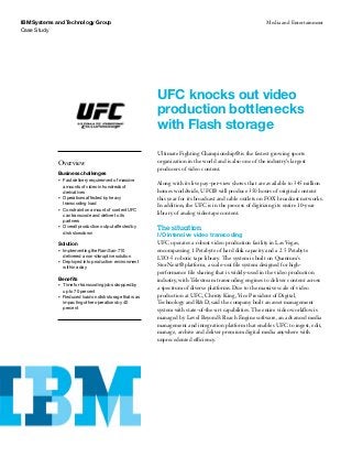 Case Study
IBM Systems and Technology Group Media and Entertainment
UFC knocks out video
production bottlenecks
with Flash storage
Overview
Business challenges
•	 Fast delivery requirement of massive
amounts of video in hundreds of 	
derivatives
•	 Operations affected by heavy
transcoding load
•	 Constraint on amount of content UFC
can transcode and deliver to its
partners
•	 Overall production output affected by
disk slowdown
Solution
•	 Implementing the RamSan-710
delivered a non-disruptive solution
•	 Deployed into production environment
within a day
Benefits
•	 Time for transcoding jobs dropped by
up to 70 percent
•	 Reduced load on disk storage that was
impacting other operations by 40
percent
Ultimate Fighting Championship® is the fastest growing sports
organization in the world and is also one of the industry’s largest
producers of video content.
Along with its live pay-per-view shows that are available to 345 million
homes worldwide, UFC® will produce 350 hours of original content
this year for its broadcast and cable outlets on FOX broadcast networks.
In addition, the UFC is in the process of digitizing its entire 10-year
library of analog videotape content.
The situation
I/O intensive video transcoding
UFC operates a robust video production facility in Las Vegas,
encompassing 1 Petabyte of hard disk capacity and a 2.5 Petabyte
LTO-5 robotic tape library. The system is built on Quantum’s
StorNext® platform, a scale-out file system designed for high-
performance file sharing that is widely-used in the video production
industry, with Telestream transcoding engines to deliver content across
a spectrum of diverse platforms. Due to the massive scale of video
production at UFC, Christy King, Vice President of Digital,
Technology and R&D, said the company built an asset management
system with state-of-the-art capabilities. The entire video workflow is
managed by Level Beyond’s Reach Engine software, an advanced media
management and integration platform that enables UFC to ingest, edit,
manage, archive and deliver premium digital media anywhere with
unprecedented efficiency.
 