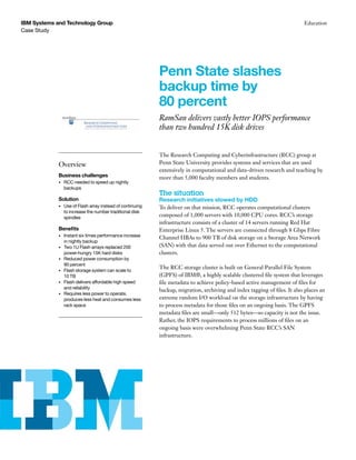 Case Study
IBM Systems and Technology Group Education
Penn State slashes
backup time by
80 percent
RamSan delivers vastly better IOPS performance
than two hundred 15K disk drives
Overview
Business challenges
•	 RCC needed to speed up nightly
backups
Solution
•	 Use of Flash array instead of continuing
to increase the number traditional disk
spindles
Benefits
•	 Instant six times performance increase
in nightly backup
•	 Two 1U Flash arrays replaced 200
power-hungry 15K hard disks
•	 Reduced power consumption by 	
90 percent
•	 Flash storage system can scale to 	
10 TB
•	 Flash delivers affordable high speed
and reliability
•	 Requires less power to operate,
produces less heat and consumes less
rack space
The Research Computing and Cyberinfrastructure (RCC) group at
Penn State University provides systems and services that are used
extensively in computational and data-driven research and teaching by
more than 5,000 faculty members and students.
The situation
Research initiatives slowed by HDD
To deliver on that mission, RCC operates computational clusters
composed of 1,000 servers with 10,000 CPU cores. RCC’s storage
infrastructure consists of a cluster of 14 servers running Red Hat
Enterprise Linux 5. The servers are connected through 8 Gbps Fibre
Channel HBAs to 900 TB of disk storage on a Storage Area Network
(SAN) with that data served out over Ethernet to the computational
clusters.
The RCC storage cluster is built on General Parallel File System
(GPFS) of IBM®, a highly scalable clustered file system that leverages
file metadata to achieve policy-based active management of files for
backup, migration, archiving and index tagging of files. It also places an
extreme random I/O workload on the storage infrastructure by having
to process metadata for those files on an ongoing basis. The GPFS
metadata files are small—only 512 bytes—so capacity is not the issue.
Rather, the IOPS requirements to process millions of files on an
ongoing basis were overwhelming Penn State RCC’s SAN
infrastructure.
 