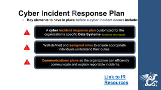 Cyber Incident Response Plan
• Key elements to have in place before a cyber incident occurs include:
A cyber incident response plan customized for the
organization’s specific Data Systems- (including cloud apps).
Well-defined and assigned roles to ensure appropriate
individuals understand their duties.
Communications plans so the organization can efficiently
communicate and explain reportable incidents.
Link to IR
Resources
 