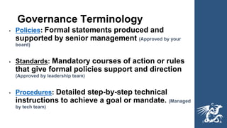 Governance Terminology
• Policies: Formal statements produced and
supported by senior management (Approved by your
board)
• Standards: Mandatory courses of action or rules
that give formal policies support and direction
(Approved by leadership team)
• Procedures: Detailed step-by-step technical
instructions to achieve a goal or mandate. (Managed
by tech team)
 
