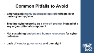 Common Pitfalls to Avoid
• Emphasizing highly publicized but rare threats over
basic cyber hygiene
• Treating cybersecurity as a one-off project instead of a
key organizational component
• Not sustaining budget and human resources for cyber
defenses
• Lack of vendor governance and oversight
 