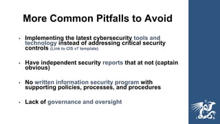 More Common Pitfalls to Avoid
• Implementing the latest cybersecurity tools and
technology instead of addressing critical security
controls (Link to CIS v7 template)
• Have independent security reports that at not (captain
obvious)
• No written information security program with
supporting policies, processes, and procedures
• Lack of governance and oversight
 