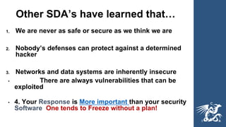 Other SDA’s have learned that…
1. We are never as safe or secure as we think we are
2. Nobody’s defenses can protect against a determined
hacker
3. Networks and data systems are inherently insecure
• There are always vulnerabilities that can be
exploited
• 4. Your Response is More important than your security
Software One tends to Freeze without a plan!
 