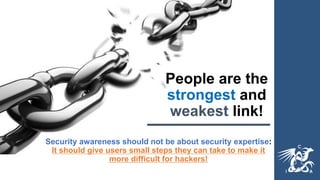 People are the
strongest and
weakest link!
Security awareness should not be about security expertise:
It should give users small steps they can take to make it
more difficult for hackers!
 