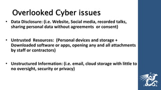 Overlooked Cyber issues
• Data Disclosure: (i.e. Website, Social media, recorded talks,
sharing personal data without agreements or consent)
• Untrusted Resources: (Personal devices and storage +
Downloaded software or apps, opening any and all attachments
by staff or contractors)
• Unstructured Information: (i.e. email, cloud storage with little to
no oversight, security or privacy)
 