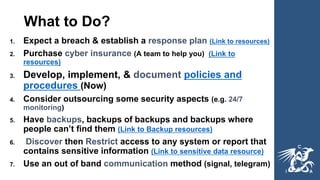 What to Do?
1. Expect a breach & establish a response plan (Link to resources)
2. Purchase cyber insurance (A team to help you) (Link to
resources)
3. Develop, implement, & document policies and
procedures (Now)
4. Consider outsourcing some security aspects (e.g. 24/7
monitoring)
5. Have backups, backups of backups and backups where
people can’t find them (Link to Backup resources)
6. Discover then Restrict access to any system or report that
contains sensitive information (Link to sensitive data resource)
7. Use an out of band communication method (signal, telegram)
 