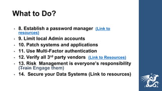 What to Do?
• 8. Establish a password manager (Link to
resources)
• 9. Limit local Admin accounts
• 10. Patch systems and applications
• 11. Use Multi-Factor authentication
• 12. Verify all 3rd party vendors (Link to Resources)
• 13. Risk Management is everyone’s responsibility
(Train Engage them)
• 14. Secure your Data Systems (Link to resources)
 