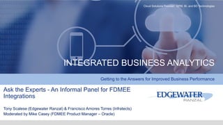 INTEGRATED BUSINESS ANALYTICS
Getting to the Answers for Improved Business Performance
Cloud Solutions Provider: EPM, BI, and BD Technologies
Ask the Experts - An Informal Panel for FDMEE
Integrations
Tony Scalese (Edgewater Ranzal) & Francisco Amores Torres (Infratects)
Moderated by Mike Casey (FDMEE Product Manager – Oracle)
 