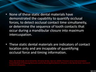 • None of these static dental materials have
demonstrated the capability to quantify occlusal
forces, to detect occlusal contact time simultaneity,
or determine the sequence of tooth contacts that
occur during a mandibular closure into maximum
intercuspation.
• These static dental materials are indicators of contact
location only and are incapable of quantifying
occlusal force and timing information.
Koos, Bernd & Godt, Arnim & Schille, Christine & Göz, Gernot. (2010). Precision of an Instrumentation-
based Method of Analyzing Occlusion and its Resulting Distribution of Forces in the Dental Arch. Journal of
orofacial orthopedics
 