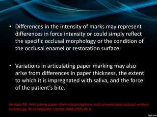 • Differences in the intensity of marks may represent
differences in force intensity or could simply reflect
the specific occlusal morphology or the condition of
the occlusal enamel or restoration surface.
• Variations in articulating paper marking may also
arise from differences in paper thickness, the extent
to which it is impregnated with saliva, and the force
of the patient’s bite.
Kerstein RB. Articulating paper mark misconceptions and computerized occlusal analysis
technology. Dent Implantol Update 2008;19(6):41-6.
 