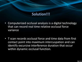 Solution!!!
• Computerized occlusal analysis is a digital technology
that can record real time relative occlusal force
variance
• T scan records occlusal force and time data from first
contact point into maximum intercuspation and can
identify excursive interference duration that occur
within dynamic occlusal function.
 