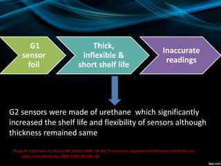 Patyk A, Lotzmann U, Paula JM, Kobes JWR. Ist das T scan eine diagnotisch relevante methode zur
okklusions-kontrolle.ZWR 1989;98;686-94
G1
sensor
foil
Thick,
inflexible &
short shelf life
Inaccurate
readings
G2 sensors were made of urethane which significantly
increased the shelf life and flexibility of sensors although
thickness remained same
 