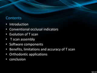 Contents
• Introduction
• Conventional occlusal indicators
• Evolution of T scan
• T scan assembly
• Software components
• Benefits, limitations and accuracy of T scan
• Orthodontic applications
• conclusion
 