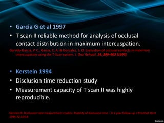 • Garcia G et al 1997
• T scan II reliable method for analysis of occlusal
contact distribution in maximum intercuspation.
Garrido Garcia, V. C., Garcia, C. A. & Gonzalez, S. O. Evaluation of occlusal contacts in maximum
intercuspation using the T-Scan system. J. Oral Rehabil. 24, 899–903 (1997).
• Kerstein 1994
• Disclusion time reduction study
• Measurement capacity of T scan II was highly
reproducible.
Kerstein R. Disclusion time measurement studies: Stability of disclusion time – A 1-year follow-up. J Prosthet Dent
1994;72:164-8
 