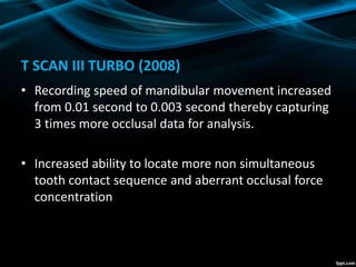 T SCAN III TURBO (2008)
• Recording speed of mandibular movement increased
from 0.01 second to 0.003 second thereby capturing
3 times more occlusal data for analysis.
• Increased ability to locate more non simultaneous
tooth contact sequence and aberrant occlusal force
concentration
 